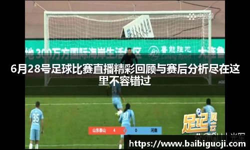 6月28号足球比赛直播精彩回顾与赛后分析尽在这里不容错过